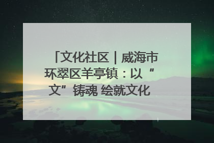 文化社区｜威海市环翠区羊亭镇：以“文”铸魂 绘就文化社区新画卷