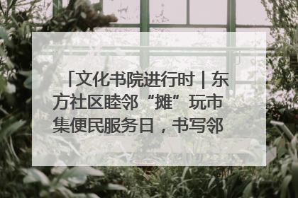 文化书院进行时｜东方社区睦邻“摊”玩市集便民服务日，书写邻里共生新篇章