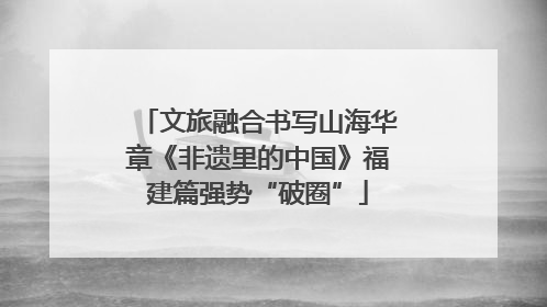 文旅融合书写山海华章《非遗里的中国》福建篇强势“破圈”