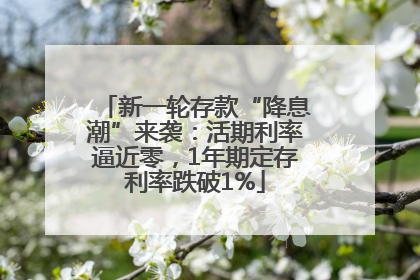 新一轮存款“降息潮”来袭：活期利率逼近零，1年期定存利率跌破1%