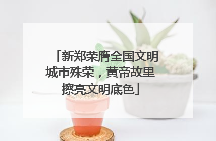 新郑荣膺全国文明城市殊荣，黄帝故里擦亮文明底色