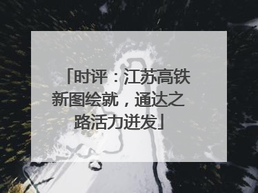 时评：江苏高铁新图绘就，通达之路活力迸发