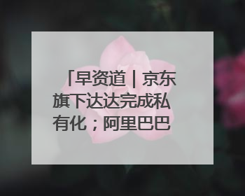 早资道｜京东旗下达达完成私有化；阿里巴巴发布升级版Qwen3
