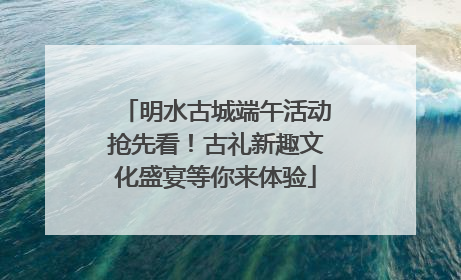 明水古城端午活动抢先看！古礼新趣文化盛宴等你来体验
