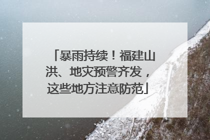 暴雨持续！福建山洪、地灾预警齐发，这些地方注意防范