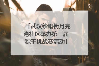 武汉纱帽街月亮湾社区举办第三届粽王挑战赛活动