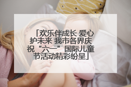 欢乐伴成长 爱心护未来 我市各界庆祝“六一”国际儿童节活动精彩纷呈