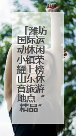 潍坊国际运动休闲小镇荣耀上榜山东体育旅游地点“精品”名单