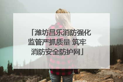 潍坊昌乐消防强化监管严抓质量 筑牢消防安全防护网