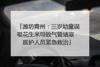 潍坊青州：三岁幼童误吸花生米导致气管堵塞 医护人员紧急救治