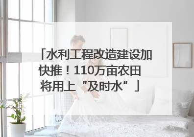 水利工程改造建设加快推！110万亩农田将用上“及时水”
