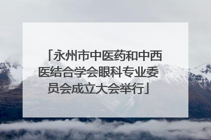 永州市中医药和中西医结合学会眼科专业委员会成立大会举行