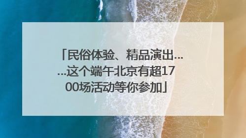 民俗体验、精品演出……这个端午北京有超1700场活动等你参加