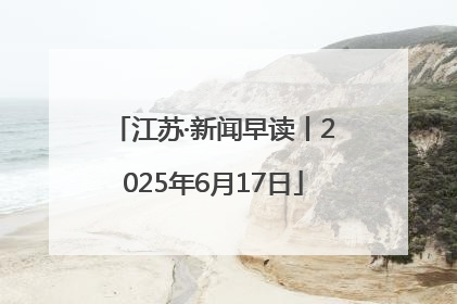 江苏·新闻早读丨2025年6月17日