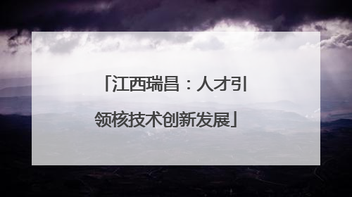 江西瑞昌：人才引领核技术创新发展