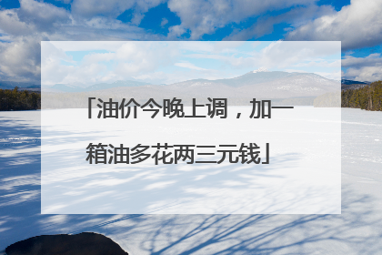 油价今晚上调，加一箱油多花两三元钱