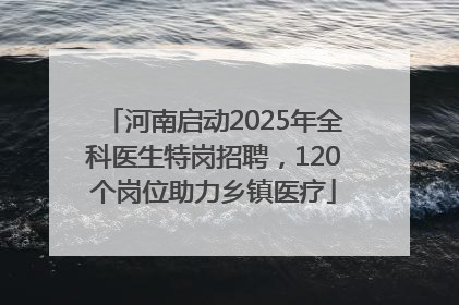 河南启动2025年全科医生特岗招聘，120个岗位助力乡镇医疗