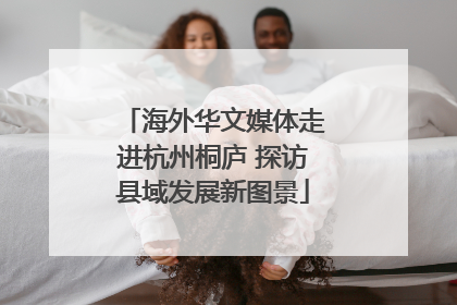 海外华文媒体走进杭州桐庐 探访县域发展新图景