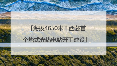 海拔4650米！西藏首个塔式光热电站开工建设