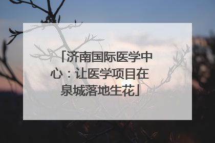 济南国际医学中心：让医学项目在泉城落地生花