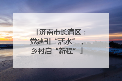济南市长清区：党建引“活水”，乡村启“新程”