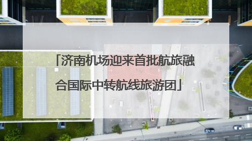 济南机场迎来首批航旅融合国际中转航线旅游团