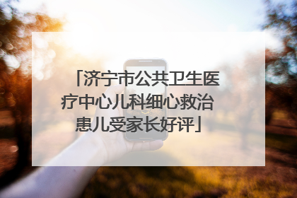 济宁市公共卫生医疗中心儿科细心救治患儿受家长好评