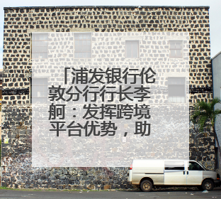 浦发银行伦敦分行行长李舸：发挥跨境平台优势，助力中英经贸合作