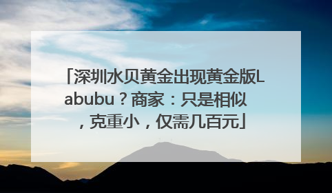 深圳水贝黄金出现黄金版Labubu？商家：只是相似，克重小，仅需几百元