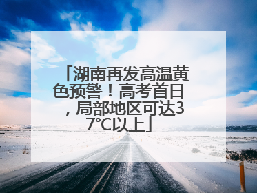 湖南再发高温黄色预警！高考首日，局部地区可达37℃以上