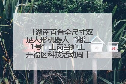 湖南首台全尺寸双足人形机器人“湘江1号”上岗当护工 开福区科技活动周十大科创项目签约