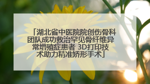 湖北省中医院院创伤骨科团队成功救治罕见骨纤维异常增殖症患者 3D打印技术助力精准矫形手术