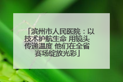 滨州市人民医院：以技术护航生命 用镜头传递温度 他们在全省赛场绽放光彩