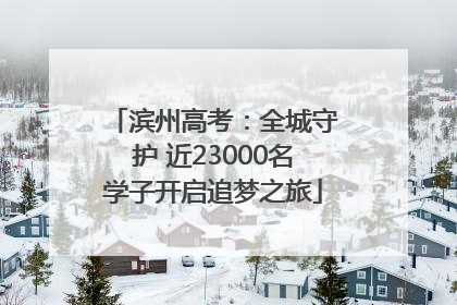 滨州高考：全城守护 近23000名学子开启追梦之旅