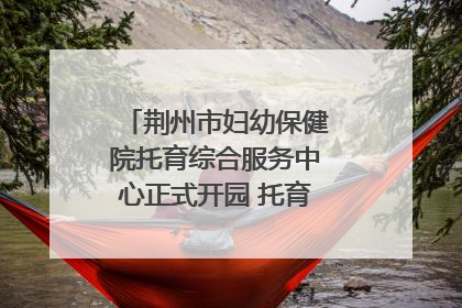 荆州市妇幼保健院托育综合服务中心正式开园 托育宣传月同步启动
