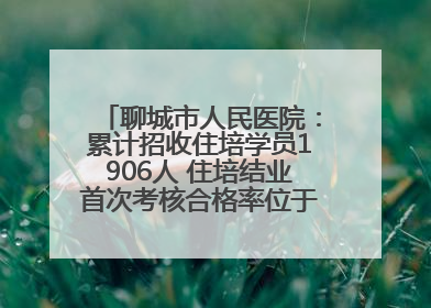 聊城市人民医院：累计招收住培学员1906人 住培结业首次考核合格率位于全省前列