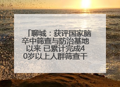 聊城：获评国家脑卒中筛查与防治基地以来 已累计完成40岁以上人群筛查干预40余万人次