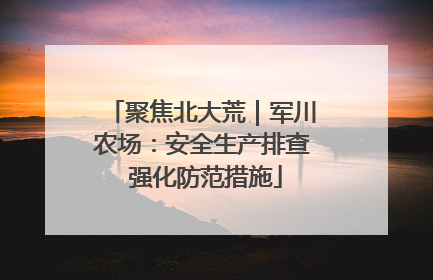 聚焦北大荒｜军川农场：安全生产排查 强化防范措施
