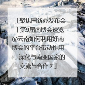 聚焦国新办发布会丨第9届南博会速览⑥云南如何利用好南博会的平台带动作用，深化与南亚国家的交流与合作？