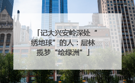 记大兴安岭深处“绣地球”的人：层林揽梦“绘绿洲”