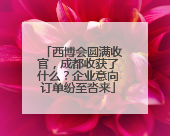 西博会圆满收官，成都收获了什么？企业意向订单纷至沓来