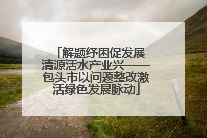 解题纾困促发展 清源活水产业兴——包头市以问题整改激活绿色发展脉动