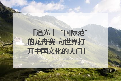 追光｜“国际范”的龙舟赛 向世界打开中国文化的大门