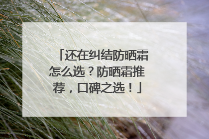 还在纠结防晒霜怎么选？防晒霜推荐，口碑之选！