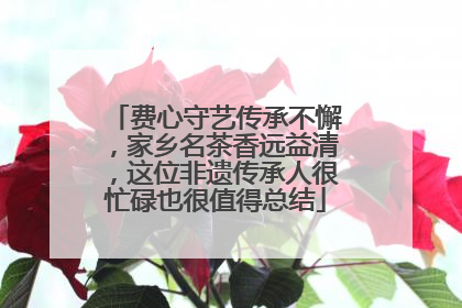 费心守艺传承不懈，家乡名茶香远益清，这位非遗传承人很忙碌也很值得总结