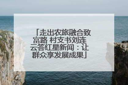 走出农旅融合致富路 村支书刘连云答红星新闻：让群众享发展成果