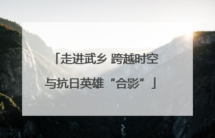 走进武乡 跨越时空与抗日英雄“合影”