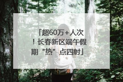 超60万+人次！长春新区端午假期“热”点四射