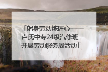 躬身劳动炼匠心——卢氏中专24级汽修班开展劳动服务周活动