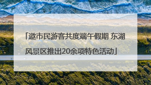 邀市民游客共度端午假期 东湖风景区推出20余项特色活动